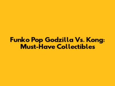 Funko Pop Godzilla Vs. Kong: Must-Have Collectibles