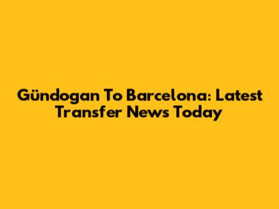 Gündogan To Barcelona: Latest Transfer News Today