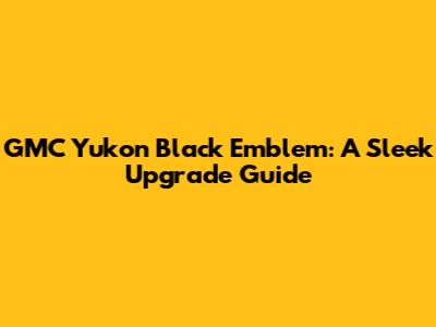 GMC Yukon Black Emblem: A Sleek Upgrade Guide