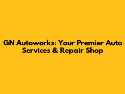 GN Autoworks: Your Premier Auto Services & Repair Shop