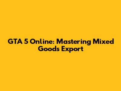 GTA 5 Online: Mastering Mixed Goods Export