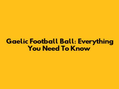 Gaelic Football Ball: Everything You Need To Know