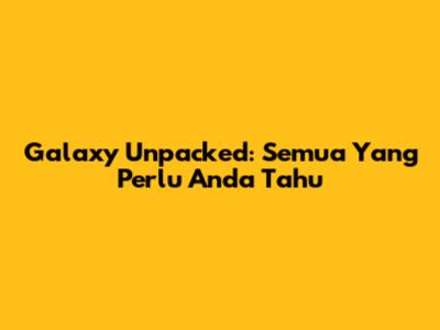 Galaxy Unpacked: Semua Yang Perlu Anda Tahu