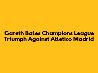 Gareth Bale's Champions League Triumph Against Atletico Madrid