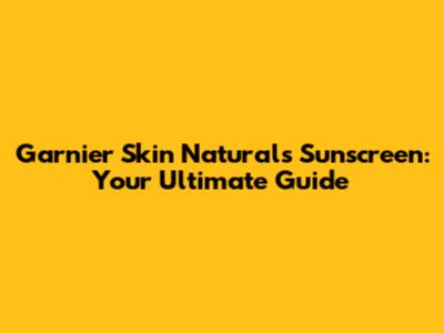 Garnier Skin Naturals Sunscreen: Your Ultimate Guide