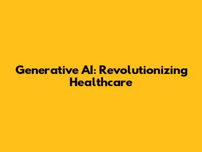 Generative AI: Revolutionizing Healthcare