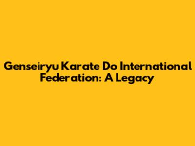 Genseiryu Karate Do International Federation: A Legacy