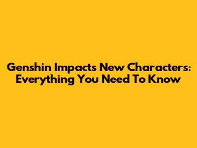 Genshin Impact's New Characters: Everything You Need To Know
