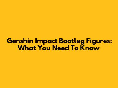 Genshin Impact Bootleg Figures: What You Need To Know