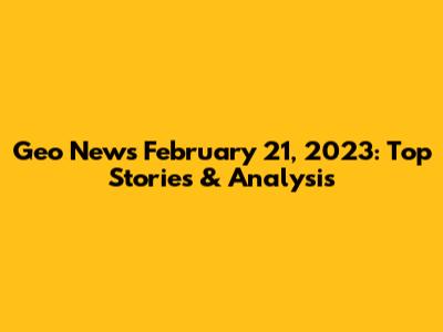 Geo News February 21, 2023: Top Stories & Analysis