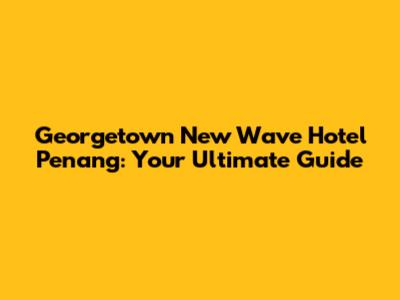 Georgetown New Wave Hotel Penang: Your Ultimate Guide