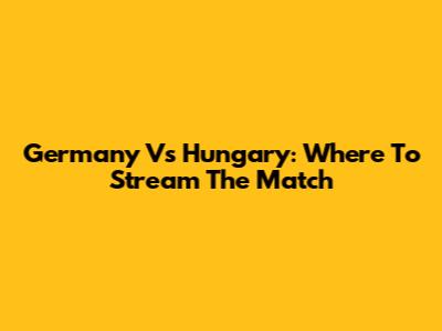 Germany Vs Hungary: Where To Stream The Match