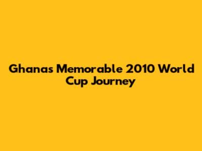 Ghana's Memorable 2010 World Cup Journey