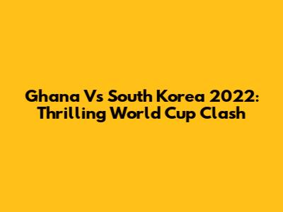 Ghana Vs South Korea 2022: Thrilling World Cup Clash