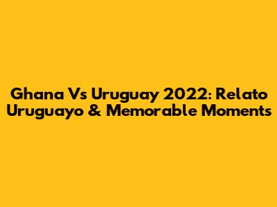Ghana Vs Uruguay 2022: Relato Uruguayo & Memorable Moments
