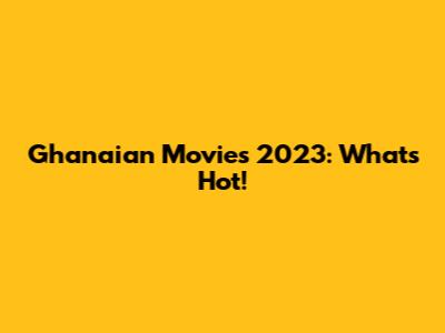 Ghanaian Movies 2023: What's Hot!