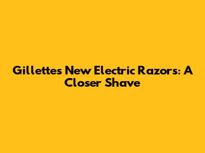 Gillette's New Electric Razors: A Closer Shave