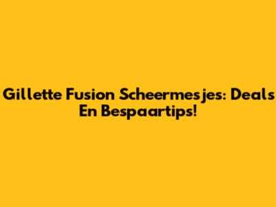 Gillette Fusion Scheermesjes: Deals En Bespaartips!
