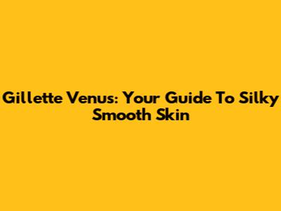 Gillette Venus: Your Guide To Silky Smooth Skin