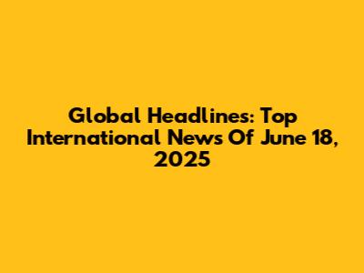 Global Headlines: Top International News Of June 18, 2025