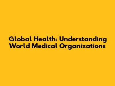 Global Health: Understanding World Medical Organizations