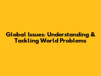 Global Issues: Understanding & Tackling World Problems