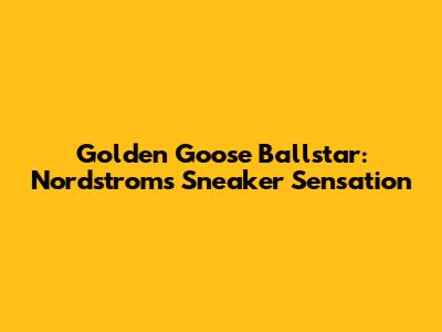 Golden Goose Ballstar: Nordstrom's Sneaker Sensation