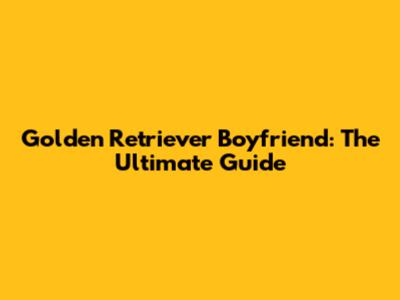 Golden Retriever Boyfriend: The Ultimate Guide