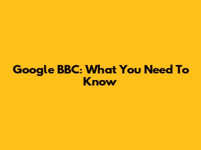 Google BBC: What You Need To Know