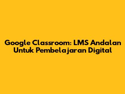 Google Classroom: LMS Andalan Untuk Pembelajaran Digital