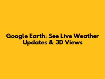Google Earth: See Live Weather Updates & 3D Views