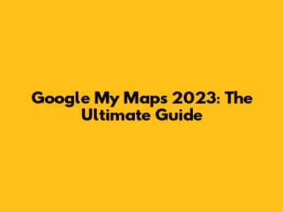 Google My Maps 2023: The Ultimate Guide