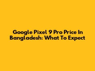 Google Pixel 9 Pro Price In Bangladesh: What To Expect