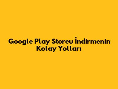 Google Play Store'u İndirmenin Kolay Yolları