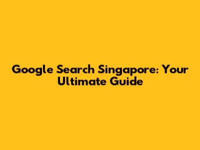 Google Search Singapore: Your Ultimate Guide