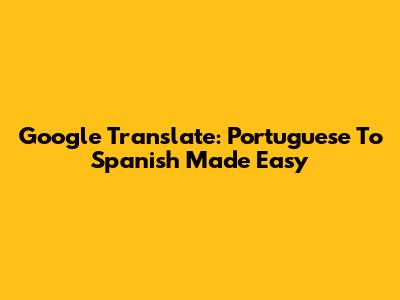 Google Translate: Portuguese To Spanish Made Easy