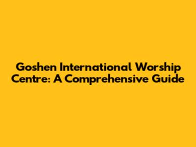 Goshen International Worship Centre: A Comprehensive Guide