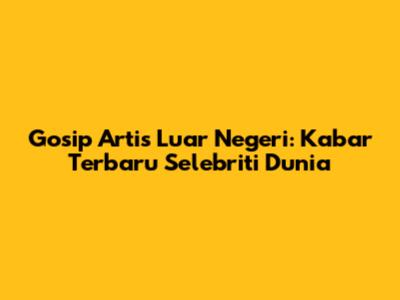 Gosip Artis Luar Negeri: Kabar Terbaru Selebriti Dunia