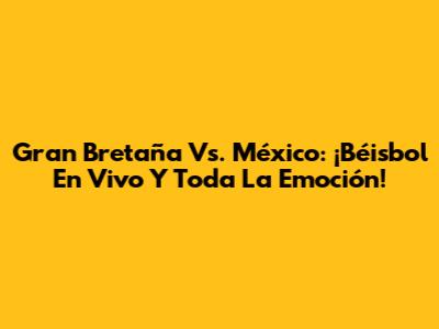 Gran Bretaña Vs. México: ¡Béisbol En Vivo Y Toda La Emoción!