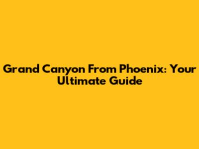 Grand Canyon From Phoenix: Your Ultimate Guide