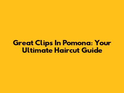 Great Clips In Pomona: Your Ultimate Haircut Guide