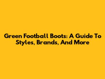 Green Football Boots: A Guide To Styles, Brands, And More