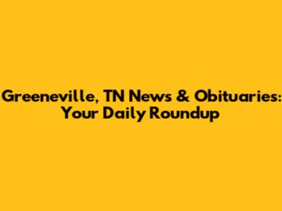 Greeneville, TN News & Obituaries: Your Daily Roundup