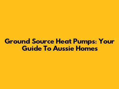 Ground Source Heat Pumps: Your Guide To Aussie Homes