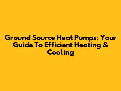 Ground Source Heat Pumps: Your Guide To Efficient Heating & Cooling