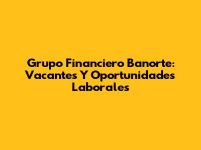 Grupo Financiero Banorte: Vacantes Y Oportunidades Laborales