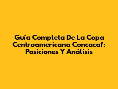 Guía Completa De La Copa Centroamericana Concacaf: Posiciones Y Análisis