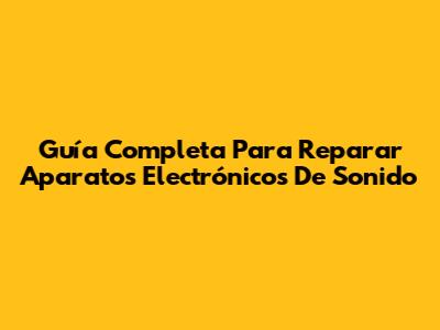 Guía Completa Para Reparar Aparatos Electrónicos De Sonido