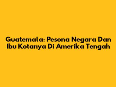 Guatemala: Pesona Negara Dan Ibu Kotanya Di Amerika Tengah