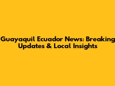 Guayaquil Ecuador News: Breaking Updates & Local Insights